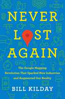 Never Lost Again: The Google Mapping Revolution That Sparked New Industries And Augmented Our Reality by Bill Kilday