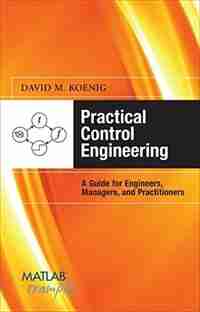 Practical Control Engineering: Guide for Engineers, Managers, and Practitioners: Guide for Engineers, Managers, and Practitioners by David M. Koenig