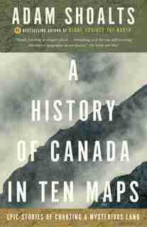 A History Of Canada In Ten Maps: Epic Stories Of Charting A Mysterious Land by Adam Shoalts
