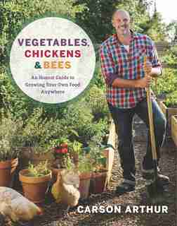 Vegetables, Chickens & Bees: An Honest Guide To Growing Your Own Food Anywhere by Carson Arthur