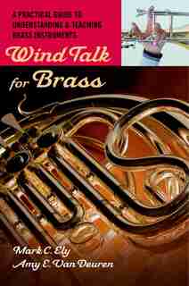 Wind Talk for Brass: A Practical Guide to Understanding and Teaching Brass Instruments by Mark C. Ely