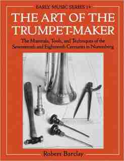 The Art of the Trumpet-Maker: The Materials, Tools, and Techniques of the Seventeenth and Eighteenth Centuries in Nuremberg by Robert Barclay