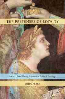The Pretenses of Loyalty: Locke, Liberal Theory, and American Political Theology by John Perry