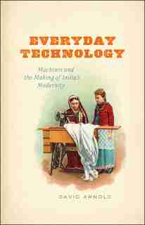 Everyday Technology: Machines And The Making Of India's Modernity by David Arnold