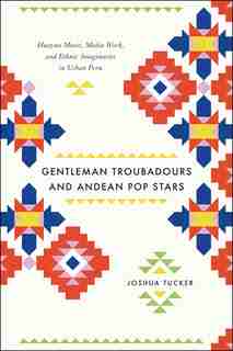 Gentleman Troubadours And Andean Pop Stars: Huayno Music, Media Work, And Ethnic Imaginaries In Urban Peru by Joshua Tucker