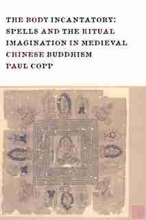 The Body Incantatory: Spells and the Ritual Imagination in Medieval Chinese Buddhism by Paul Copp