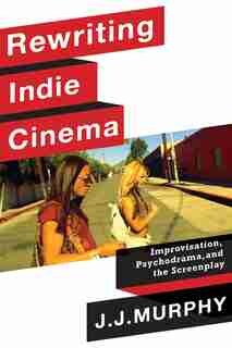 Rewriting Indie Cinema: Improvisation, Psychodrama, And The Screenplay by J. J. Murphy