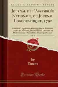 Journal de l'Assemblée Nationale, ou Journal Logographique, 1792, Vol. 18: Premiere Législature; Ouvrage Où Se Trouvent Toutes les Motions, Délibérations, Discours Et Opérati by Ducos Ducos