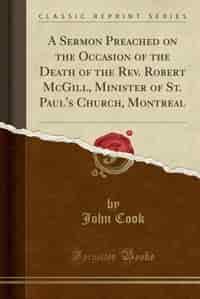 A Sermon Preached on the Occasion of the Death of the Rev. Robert McGill, Minister of St. Paul's Church, Montreal (Classic Reprint) by John Cook
