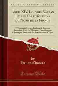 Louis XIV, Louvois, Vauban Et les Fortifications du Nord de la France: D'Après des Lettres Inédites de Louvois Adressées À M. De Chazerat, Gentilhomme d'Auvergne, Directe by Henry Chotard