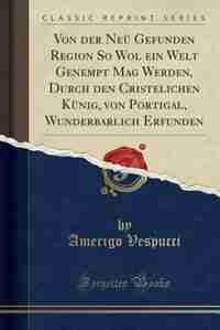 Von der Neü Gefunden Region So Wol ein Welt Genempt Mag Werden, Durch den Cristelichen Künig, von Portigal, Wunderbarlich Erfunden (Classic Reprint) by Amerigo Vespucci