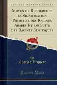 Moyen de Rechercher la Signification Primitive des Racines Arabes Et par Suite des Racines Sémitiques (Classic Reprint) by Charles Leguest