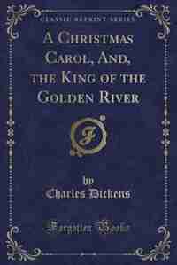 A Christmas Carol, And, the King of the Golden River (Classic Reprint) by Charles Dickens