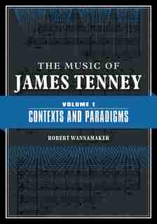 The Music Of James Tenney: Volume 1: Contexts And Paradigms by Robert Wannamaker
