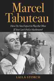 Marcel Tabuteau: How Do You Expect to Play the Oboe If You Can't Peel a Mushroom? by Laila Storch