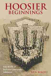Hoosier Beginnings: The Birth Of Indiana University Athletics by Ken Bikoff