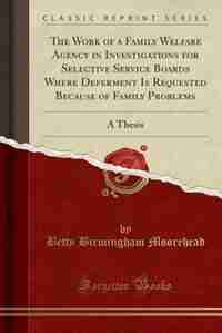 The Work of a Family Welfare Agency in Investigations for Selective Service Boards Where Deferment Is Requested Because of Family Problems: A Thesis (Classic Reprint) by Betty Birmingham Moorehead