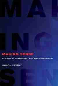Making Sense: Cognition, Computing, Art, And Embodiment by Simon Penny