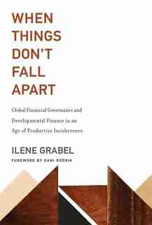 When Things Don't Fall Apart: Global Financial Governance and Developmental Finance in an Age of Productive Incoherence by Ilene Grabel