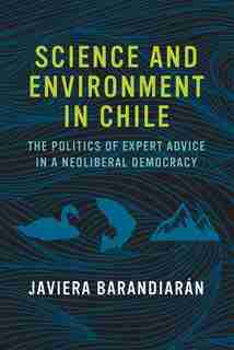 Science And Environment In Chile: The Politics Of Expert Advice In A Neoliberal Democracy by Javiera Barandiarán