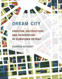 Dream City: Creation, Destruction, And Reinvention In Downtown Detroit by Conrad Kickert