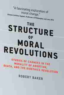 The Structure Of Moral Revolutions: Studies Of Changes In The Morality Of abortion, Death, And The Bioethics Revolution by Robert Baker