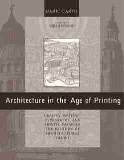 Architecture In The Age Of Printing: Orality, Writing, Typography, And Printed Images In The History Of Architectural Theory by Mario Carpo