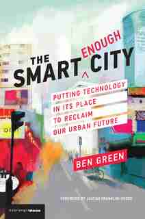 The Smart Enough City: Putting Technology In Its Place To Reclaim Our Urban Future by Ben Green