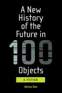 A New History Of The Future In 100 Objects: A Fiction by Adrian Hon