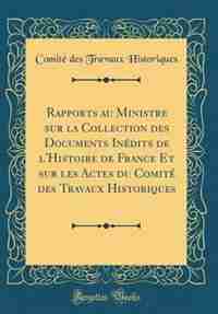 Rapports au Ministre sur la Collection des Documents Inédits de l'Histoire de France Et sur les Actes du Comité des Travaux Historiques (Classic Reprint) by Comité des Travaux Historiques