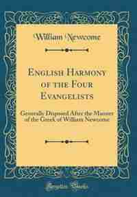 English Harmony of the Four Evangelists: Generally Disposed After the Manner of the Greek of William Newcome (Classic Reprint) by William Newcome