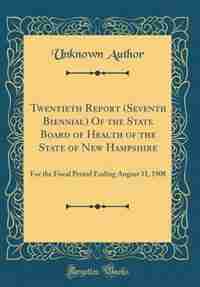 Twentieth Report (Seventh Biennial) Of the State Board of Health of the State of New Hampshire: For the Fiscal Period Ending August 31, 1908 (Classic Reprint) by Unknown Author