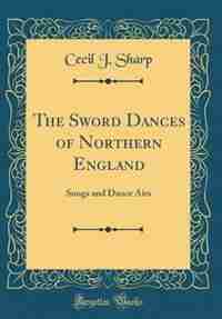 The Sword Dances of Northern England: Songs and Dance Airs (Classic Reprint) by Cecil J. Sharp