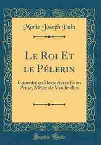 Le Roi Et le Pélerin: Comédie en Deux Actes Et en Prose, Mêlée de Vaudevilles (Classic Reprint) by Marie Joseph Pain
