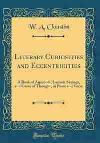 Literary Curiosities and Eccentricities: A Book of Anecdote, Laconic Sayings, and Gems of Thought, in Prose and Verse (Classic Reprint) by W. a. Clouston