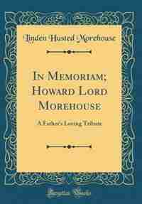 In Memoriam; Howard Lord Morehouse: A Father's Loving Tribute (Classic Reprint) by Linden Husted Morehouse
