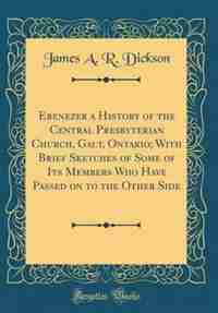 Ebenezer a History of the Central Presbyterian Church, Galt, Ontario; With Brief Sketches of Some of Its Members Who Have Passed on to the Other Side (Classic Reprint) by James A. R. Dickson