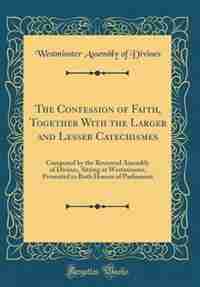 The Confession of Faith, Together With the Larger and Lesser Catechismes: Composed by the Reverend Assembly of Divines, Sitting at Westminster, Presented to Both Houses of P by Westminster Assembly of Divines