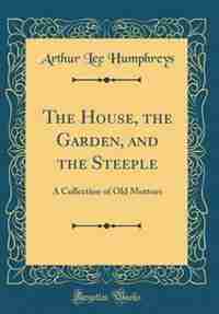 The House, the Garden, and the Steeple: A Collection of Old Mottoes (Classic Reprint) by Arthur Lee Humphreys
