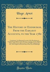 The History of Edinburgh, From the Earliest Accounts, to the Year 1780: Containing I. An Historical Account of the Revolutions in Scotland From 1093; II. The Manners, Lear by Hugo Arnot