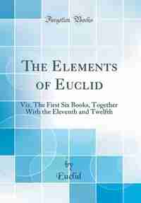 The Elements of Euclid: Viz. The First Six Books, Together With the Eleventh and Twelfth (Classic Reprint) by Euclid Euclid