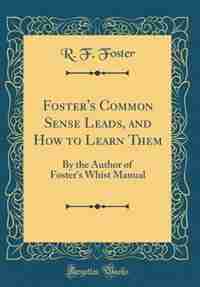 Foster's Common Sense Leads, and How to Learn Them: By the Author of Foster's Whist Manual (Classic Reprint) by R. F. Foster