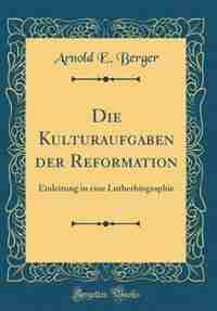 Die Kulturaufgaben der Reformation: Einleitung in eine Lutherbiographie (Classic Reprint) by Arnold E. Berger