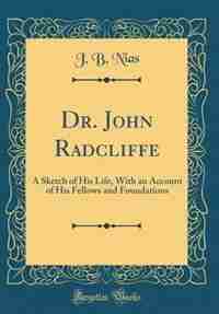 Dr. John Radcliffe: A Sketch of His Life, With an Account of His Fellows and Foundations (Classic Reprint) by J. B. Nias