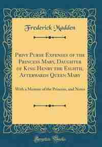 Privy Purse Expenses of the Princess Mary, Daughter of King Henry the Eighth, Afterwards Queen Mary: With a Memoir of the Princess, and Notes (Classic Reprint) by Frederick Madden