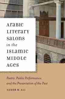 Arabic Literary Salons in the Islamic Middle Ages: Poetry, Public Performance, and the Presentation of the Past by Samer M. Ali