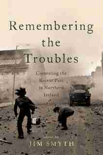 Remembering The Troubles: Contesting The Recent Past In Northern Ireland by Jim Smyth