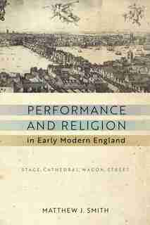 Performance and Religion in Early Modern England: Stage, Cathedral, Wagon, Street by Matthew J. Smith