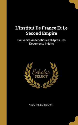 L'Institut De France Et Le Second Empire: Souvenirs Anecdotiques D'Après Des Documents Inédits by Adolphe Émile Lair