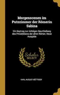 Morgenscenen im Putzzimmer der Römerin Sabina: Ein Beytrag zur richtigen Beurtheilung des Privatlebens der alten Römer, Neue Ausgabe by Karl August Böttiger